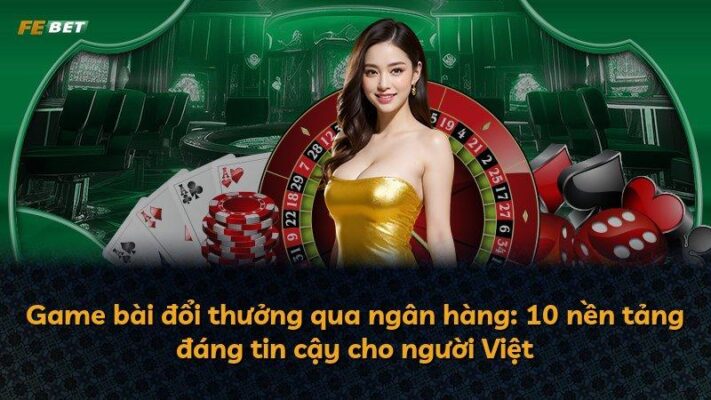 Game bài đổi thưởng qua ngân hàng: 10 nền tảng đáng tin cậy cho người Việt